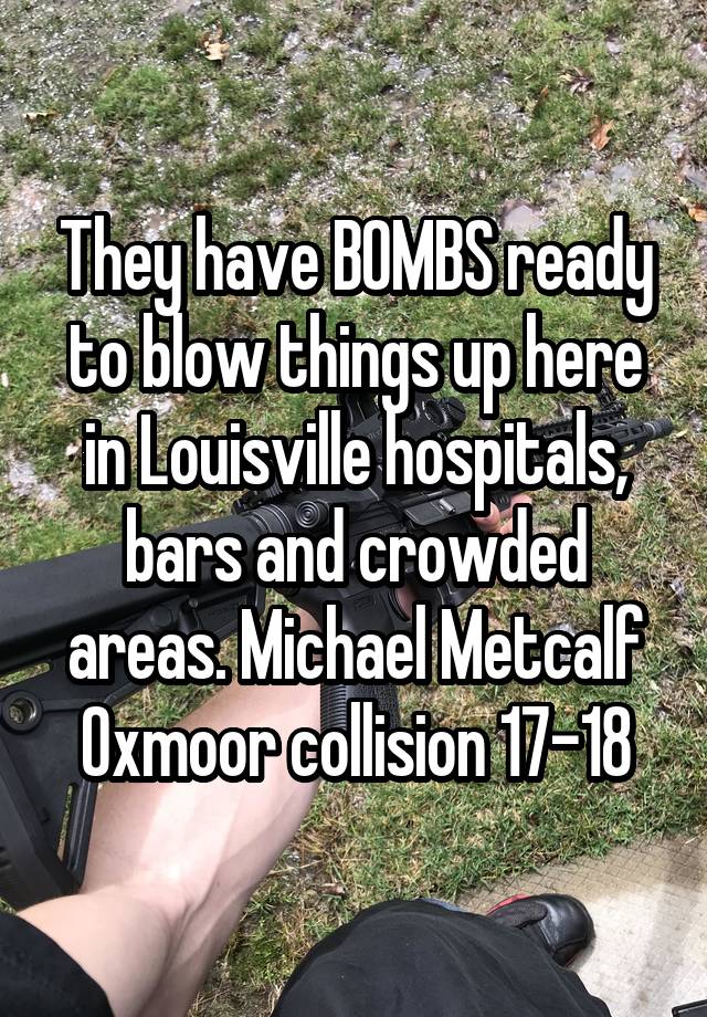 They have BOMBS ready to blow things up here in Louisville hospitals, bars and crowded areas. Michael Metcalf Oxmoor collision 17-18