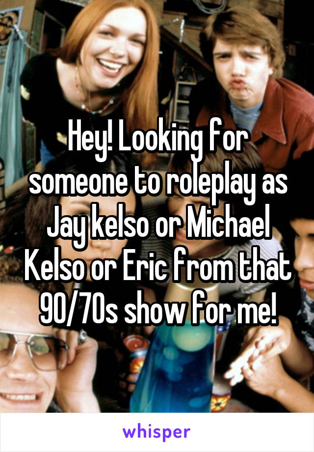 Hey! Looking for someone to roleplay as Jay kelso or Michael Kelso or Eric from that 90/70s show for me!