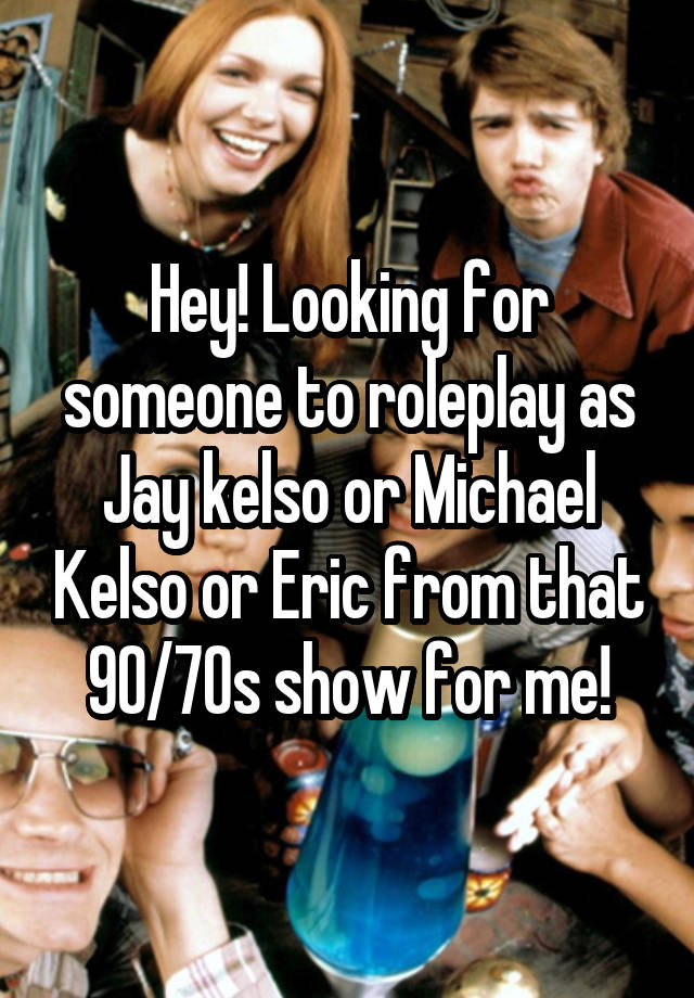 Hey! Looking for someone to roleplay as Jay kelso or Michael Kelso or Eric from that 90/70s show for me!