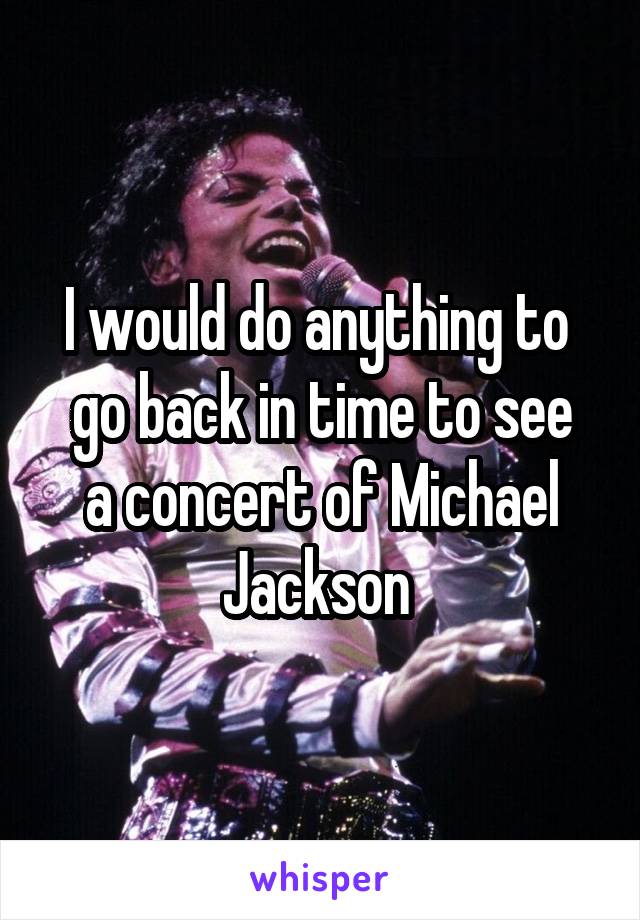 I would do anything to 
go back in time to see a concert of Michael Jackson 