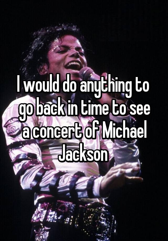 I would do anything to 
go back in time to see a concert of Michael Jackson 