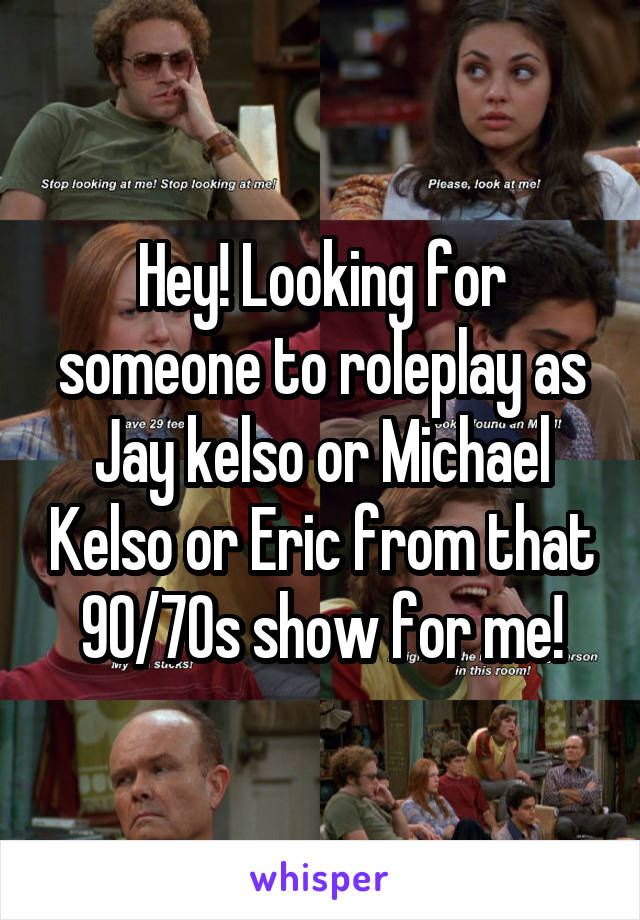 Hey! Looking for someone to roleplay as Jay kelso or Michael Kelso or Eric from that 90/70s show for me!