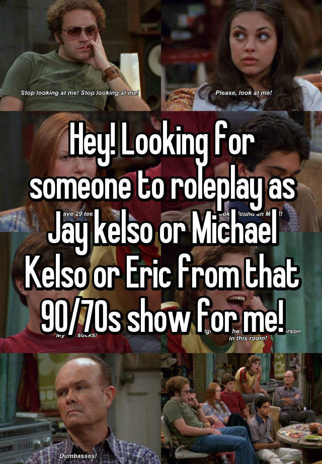 Hey! Looking for someone to roleplay as Jay kelso or Michael Kelso or Eric from that 90/70s show for me!