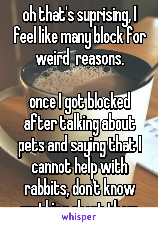 oh that's suprising, I feel like many block for weird  reasons.

once I got blocked after talking about pets and saying that I cannot help with rabbits, don't know anything about them.