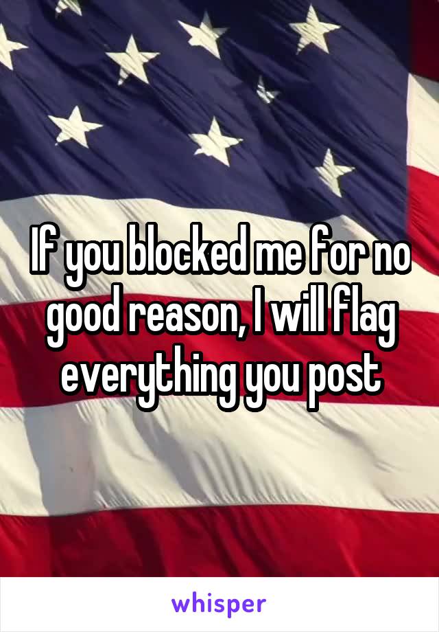 If you blocked me for no good reason, I will flag everything you post