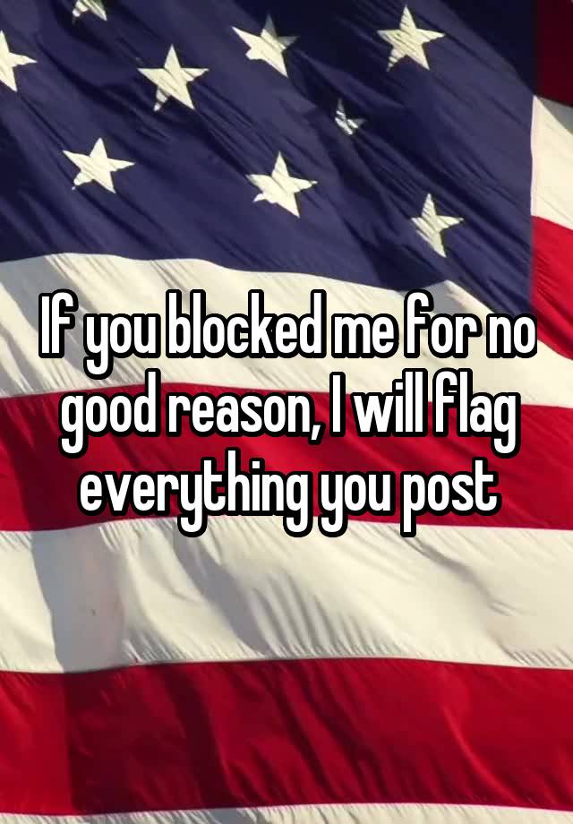 If you blocked me for no good reason, I will flag everything you post