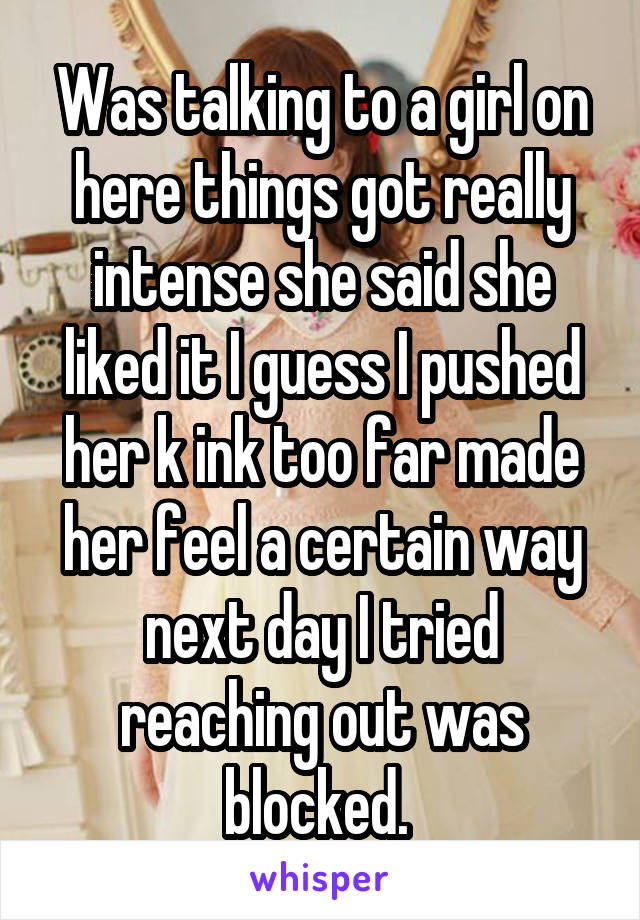 Was talking to a girl on here things got really intense she said she liked it I guess I pushed her k ink too far made her feel a certain way next day I tried reaching out was blocked. 