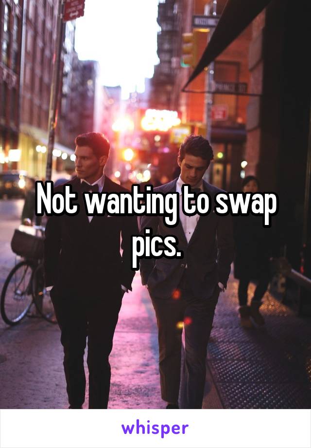 Not wanting to swap pics.