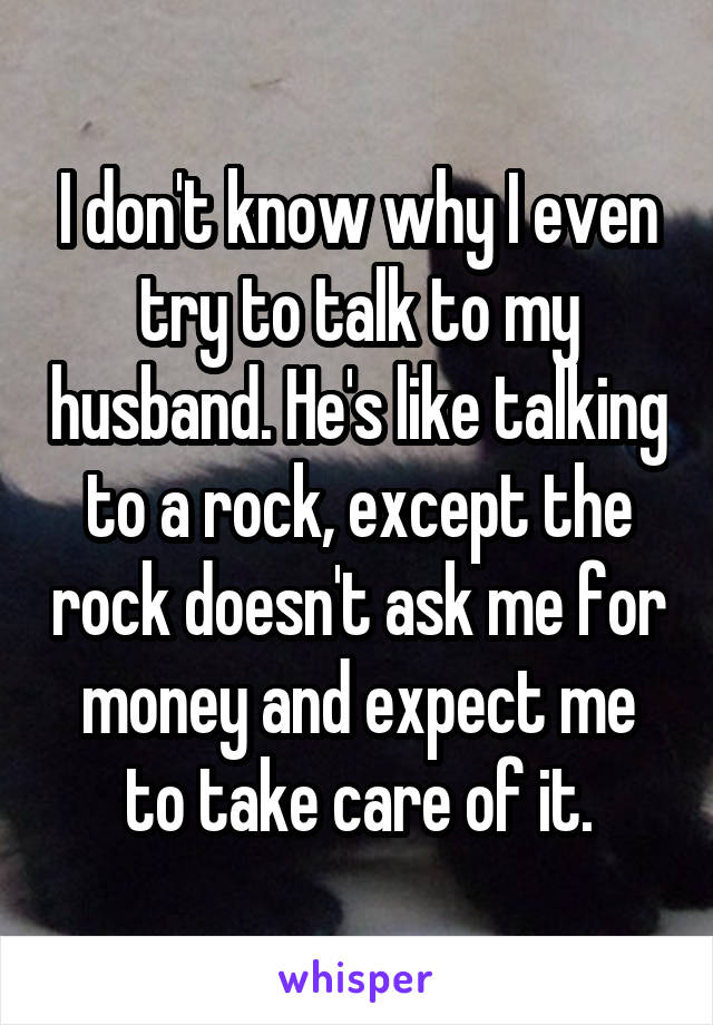 I don't know why I even try to talk to my husband. He's like talking to a rock, except the rock doesn't ask me for money and expect me to take care of it.