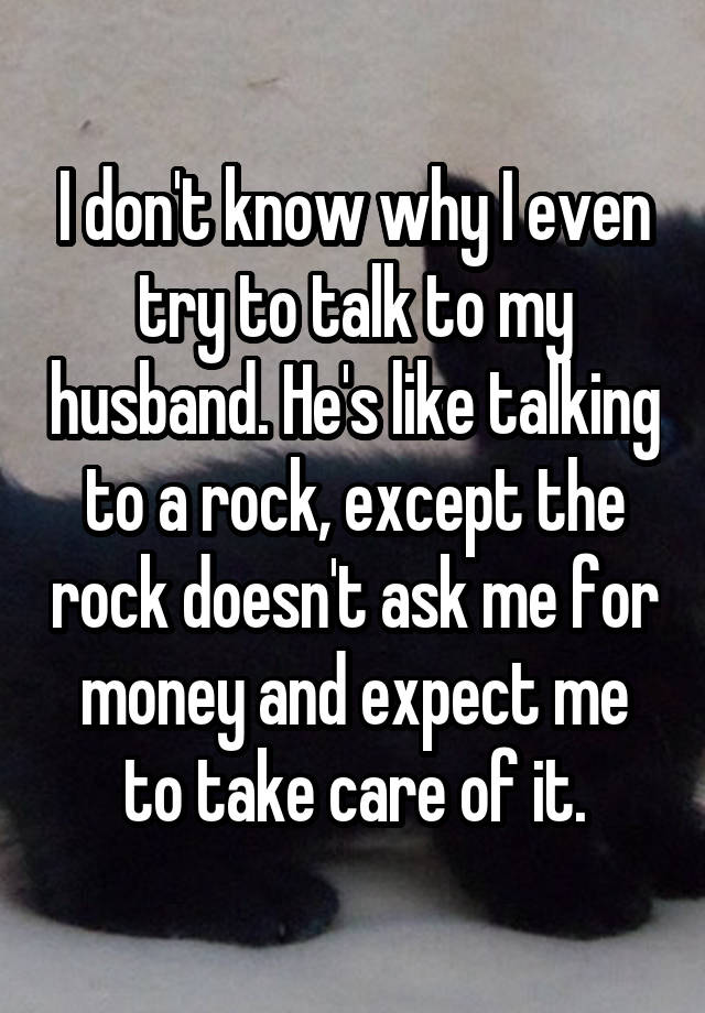 I don't know why I even try to talk to my husband. He's like talking to a rock, except the rock doesn't ask me for money and expect me to take care of it.