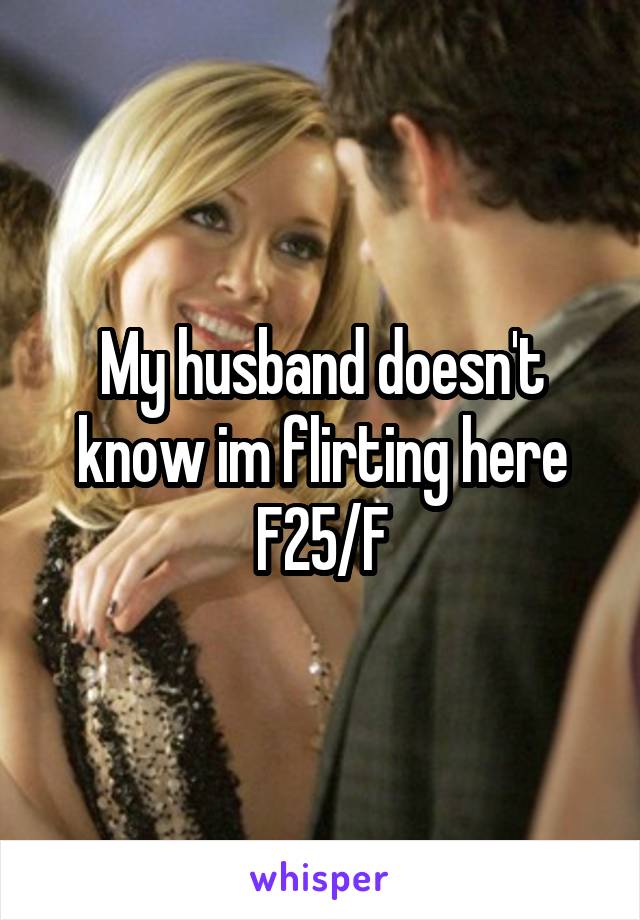 My husband doesn't know im flirting here
F25/F