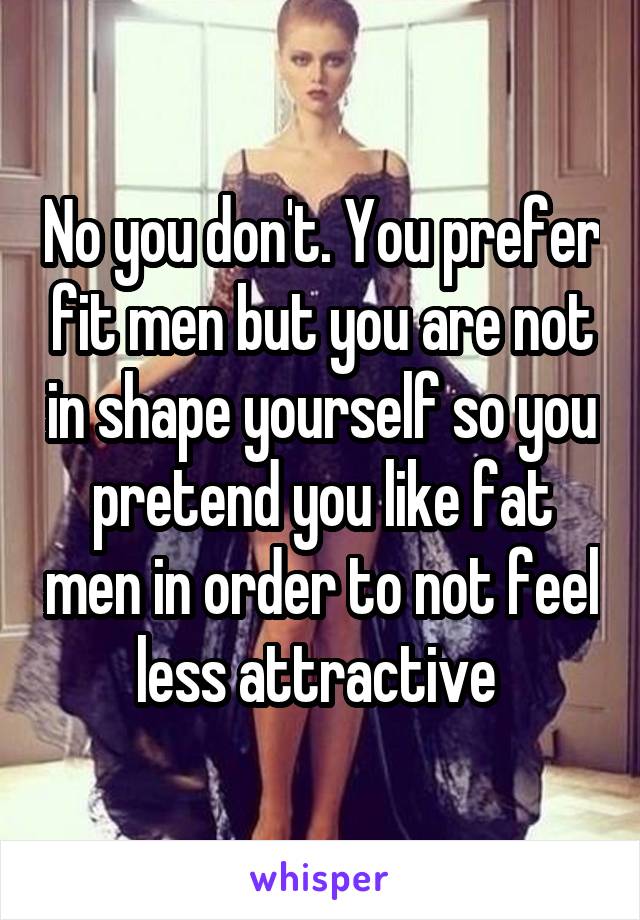 No you don't. You prefer fit men but you are not in shape yourself so you pretend you like fat men in order to not feel less attractive 