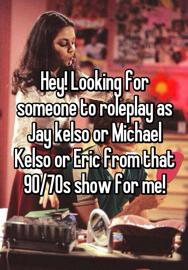 Hey! Looking for someone to roleplay as Jay kelso or Michael Kelso or Eric from that 90/70s show for me!