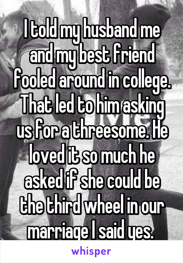 I told my husband me and my best friend fooled around in college. That led to him asking us for a threesome. He loved it so much he asked if she could be the third wheel in our marriage I said yes. 