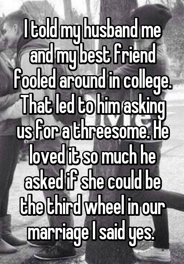 I told my husband me and my best friend fooled around in college. That led to him asking us for a threesome. He loved it so much he asked if she could be the third wheel in our marriage I said yes. 