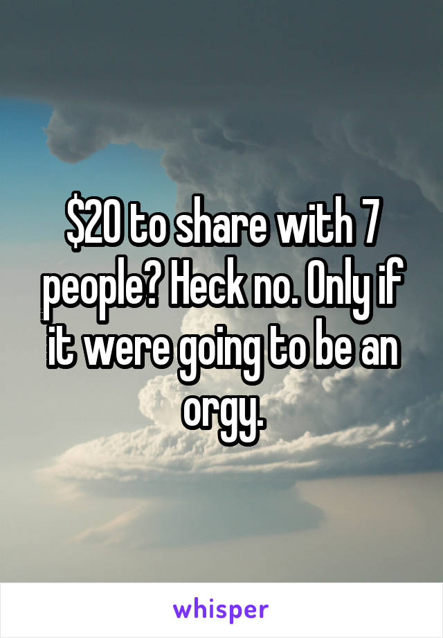 $20 to share with 7 people? Heck no. Only if it were going to be an orgy.