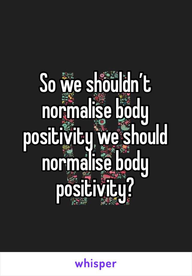 So we shouldn’t normalise body positivity we should normalise body positivity?