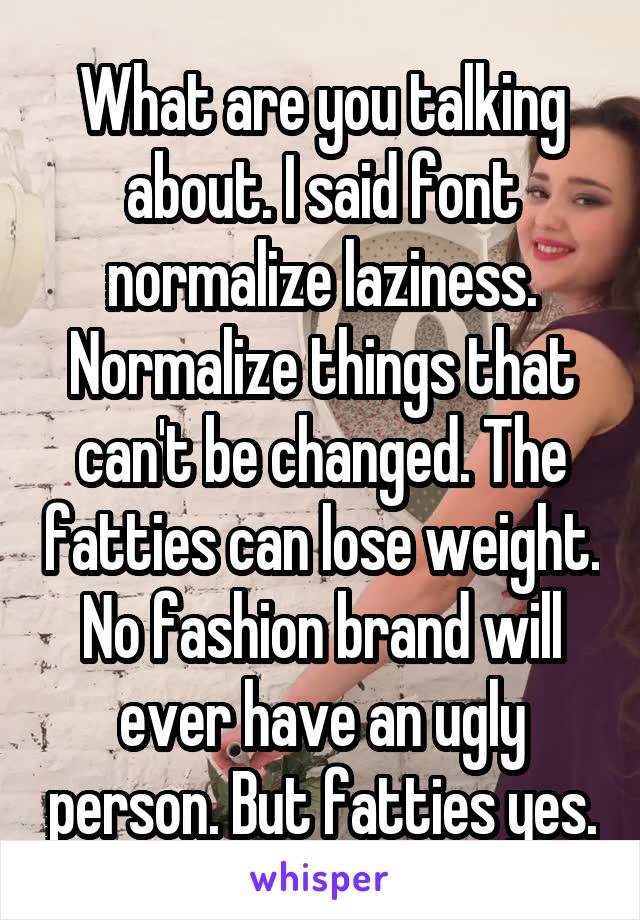 What are you talking about. I said font normalize laziness. Normalize things that can't be changed. The fatties can lose weight. No fashion brand will ever have an ugly person. But fatties yes.