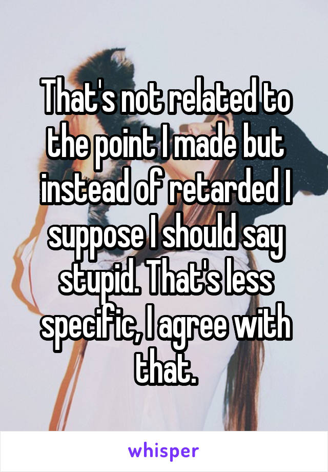 That's not related to the point I made but instead of retarded I suppose I should say stupid. That's less specific, I agree with that.