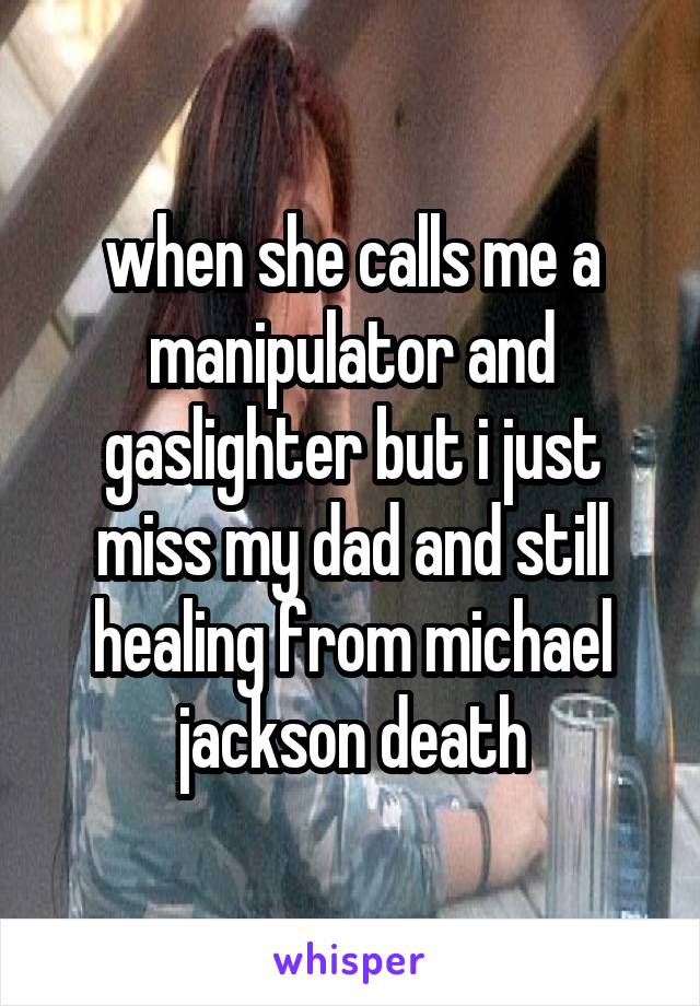 when she calls me a manipulator and gaslighter but i just miss my dad and still healing from michael jackson death