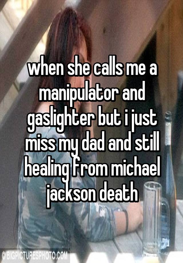 when she calls me a manipulator and gaslighter but i just miss my dad and still healing from michael jackson death