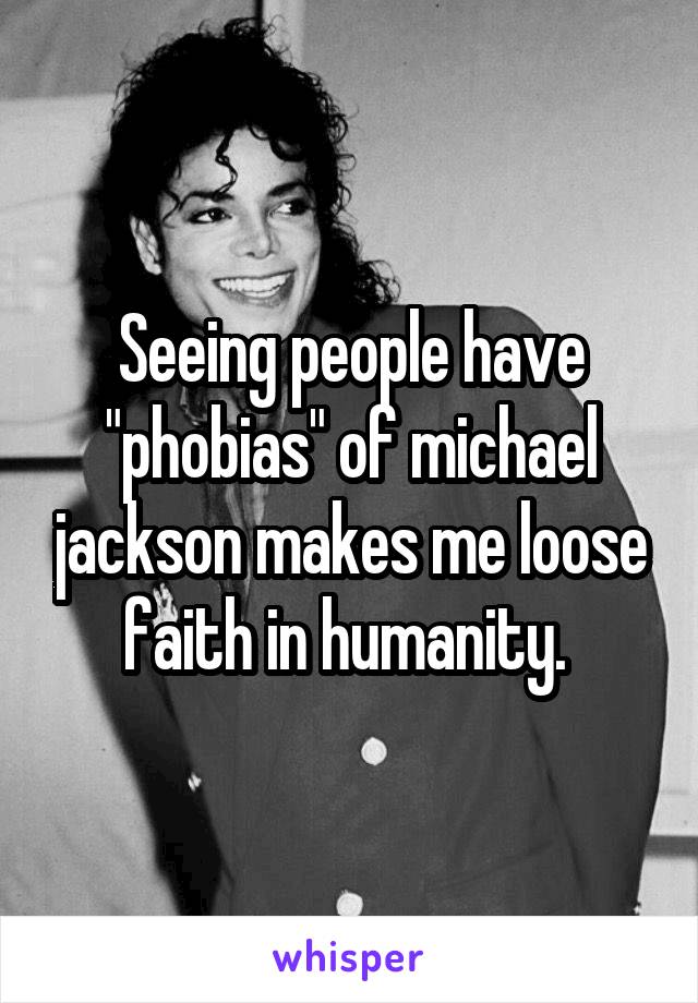 Seeing people have "phobias" of michael jackson makes me loose faith in humanity. 