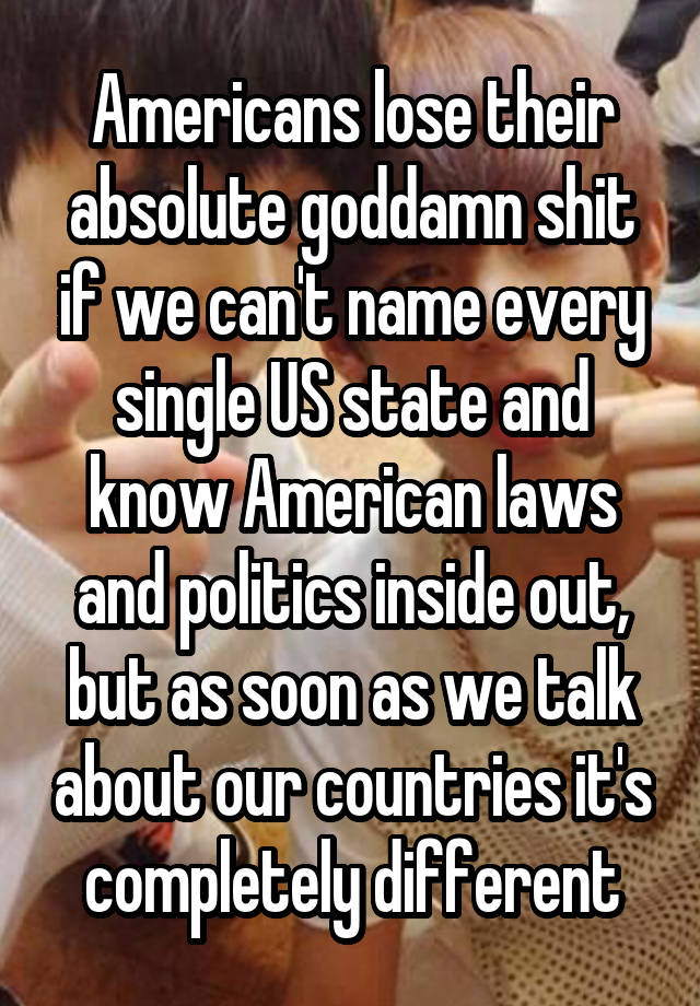 Americans lose their absolute goddamn shit if we can't name every single US state and know American laws and politics inside out, but as soon as we talk about our countries it's completely different
