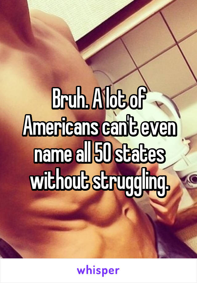 Bruh. A lot of Americans can't even name all 50 states without struggling.