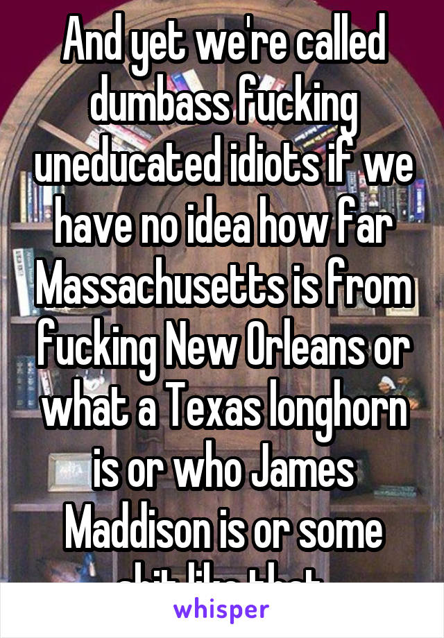 And yet we're called dumbass fucking uneducated idiots if we have no idea how far Massachusetts is from fucking New Orleans or what a Texas longhorn is or who James Maddison is or some shit like that.