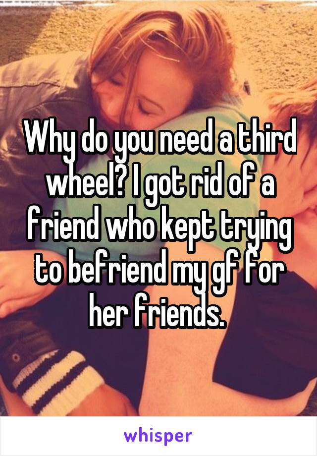 Why do you need a third wheel? I got rid of a friend who kept trying to befriend my gf for her friends. 