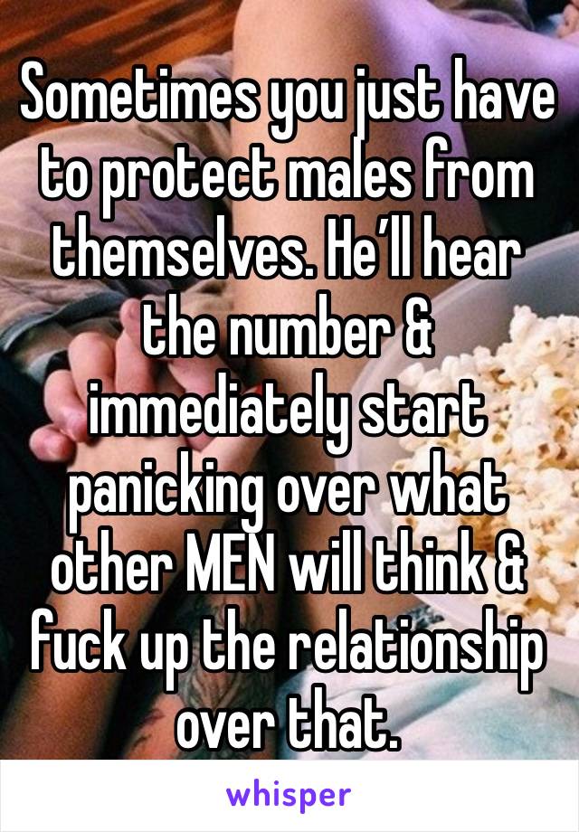 Sometimes you just have to protect males from themselves. He’ll hear the number & immediately start panicking over what other MEN will think & fuck up the relationship over that. 