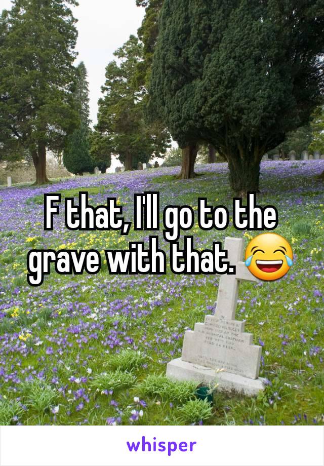 F that, I'll go to the grave with that. 😂