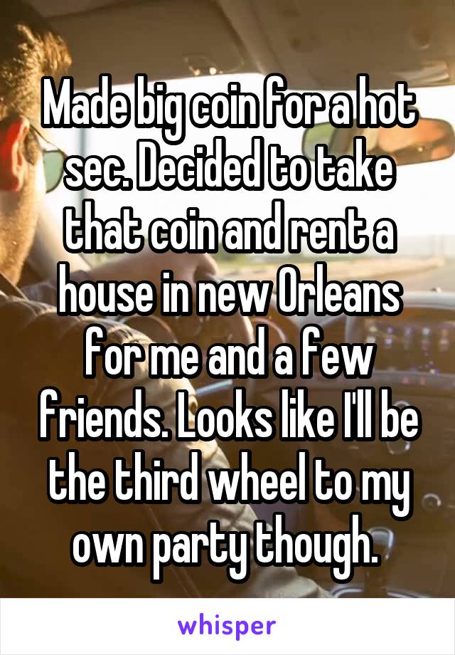 Made big coin for a hot sec. Decided to take that coin and rent a house in new Orleans for me and a few friends. Looks like I'll be the third wheel to my own party though. 