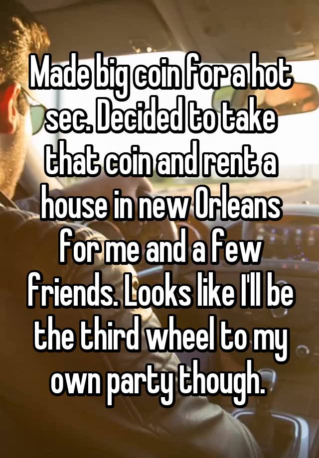 Made big coin for a hot sec. Decided to take that coin and rent a house in new Orleans for me and a few friends. Looks like I'll be the third wheel to my own party though. 