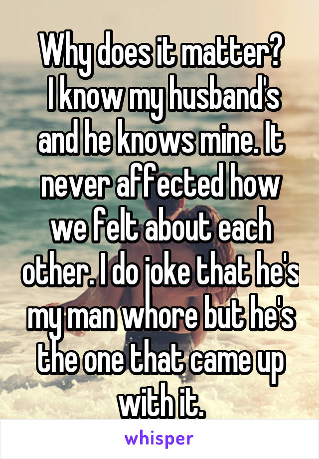 Why does it matter?
 I know my husband's and he knows mine. It never affected how we felt about each other. I do joke that he's my man whore but he's the one that came up with it.