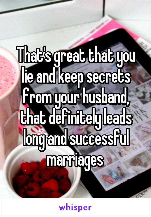 That's great that you lie and keep secrets from your husband, that definitely leads long and successful marriages 