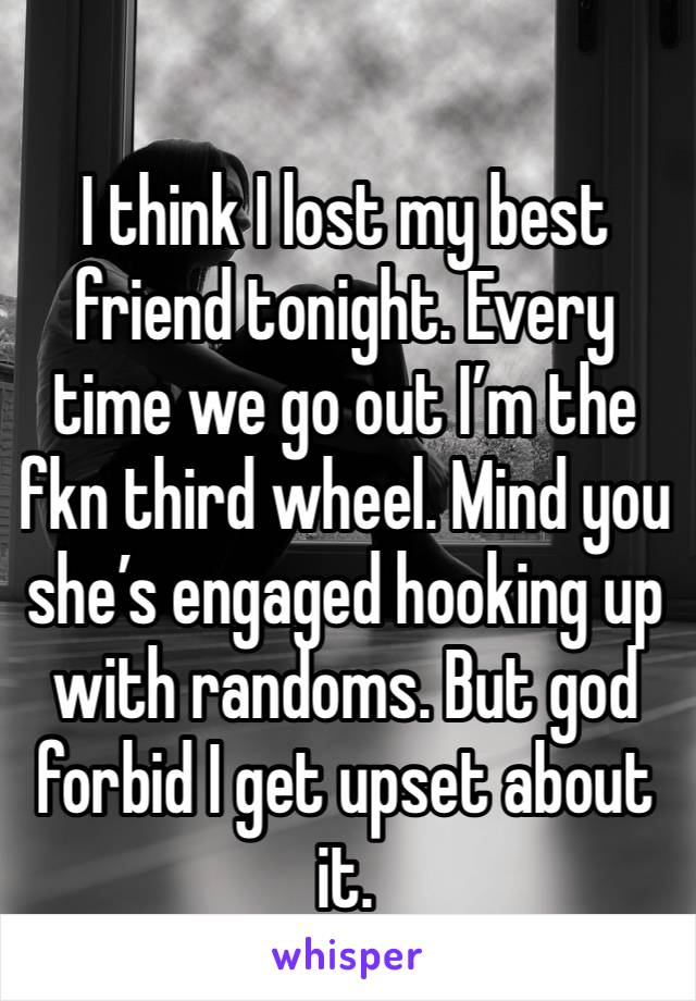 I think I lost my best friend tonight. Every time we go out I’m the fkn third wheel. Mind you she’s engaged hooking up with randoms. But god forbid I get upset about it. 