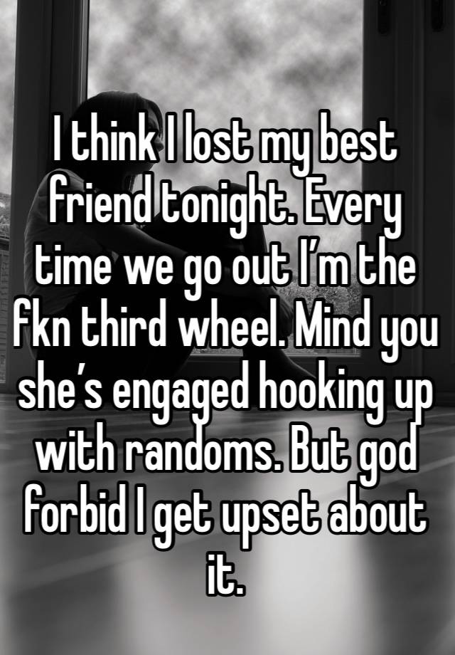 I think I lost my best friend tonight. Every time we go out I’m the fkn third wheel. Mind you she’s engaged hooking up with randoms. But god forbid I get upset about it. 