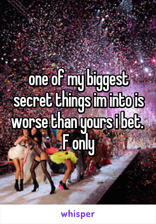 one of my biggest secret things im into is worse than yours i bet.  F only