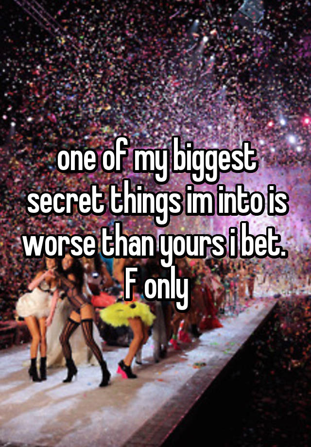 one of my biggest secret things im into is worse than yours i bet.  F only