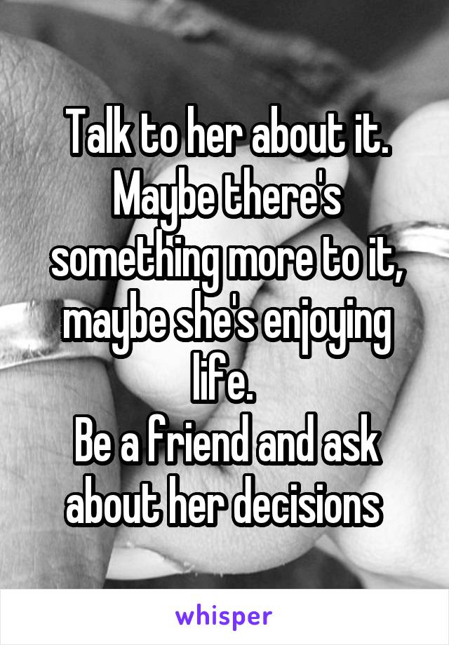 Talk to her about it. Maybe there's something more to it, maybe she's enjoying life. 
Be a friend and ask about her decisions 