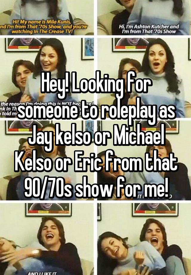 Hey! Looking for someone to roleplay as Jay kelso or Michael Kelso or Eric from that 90/70s show for me!