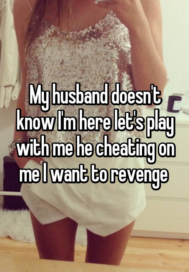 My husband doesn't know I'm here let's play with me he cheating on me I want to revenge 