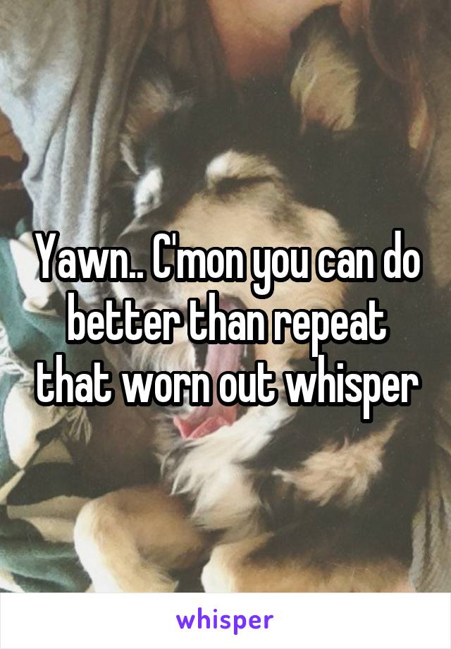 Yawn.. C'mon you can do better than repeat that worn out whisper