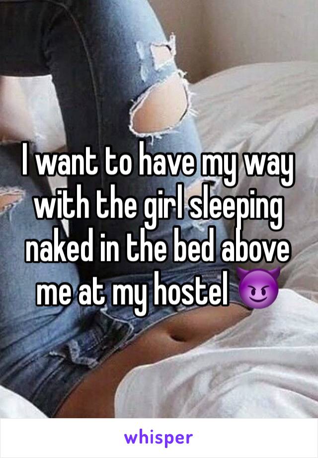 I want to have my way with the girl sleeping naked in the bed above me at my hostel 😈