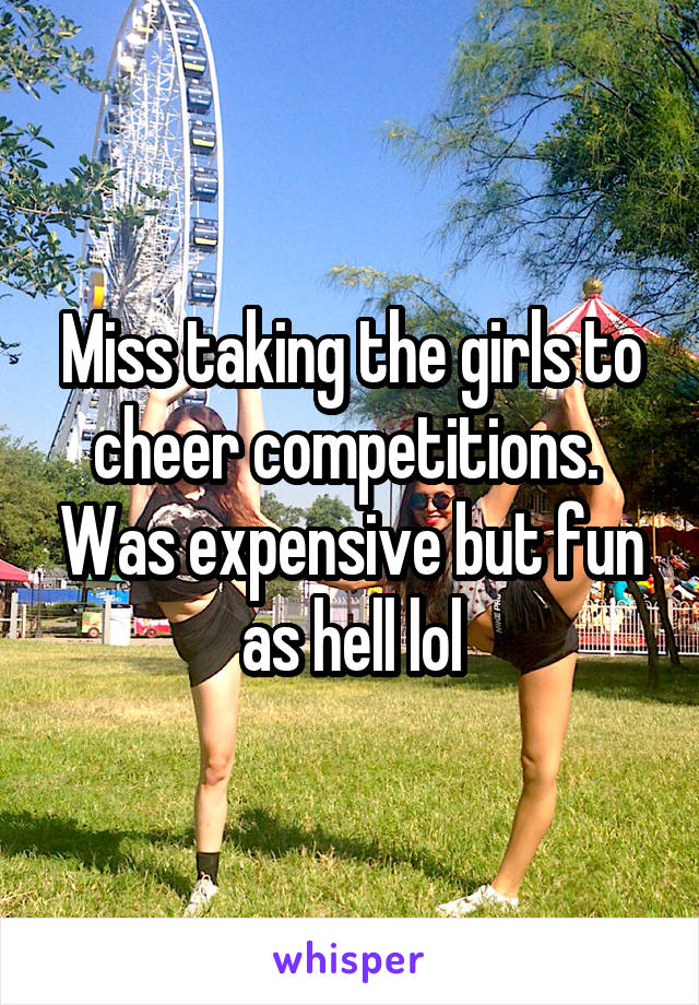 Miss taking the girls to cheer competitions.  Was expensive but fun as hell lol