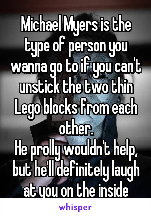 Michael Myers is the type of person you wanna go to if you can't unstick the two thin Lego blocks from each other.
He prolly wouldn't help, but he'll definitely laugh at you on the inside