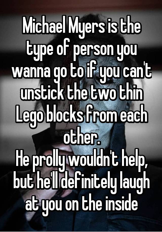 Michael Myers is the type of person you wanna go to if you can't unstick the two thin Lego blocks from each other.
He prolly wouldn't help, but he'll definitely laugh at you on the inside