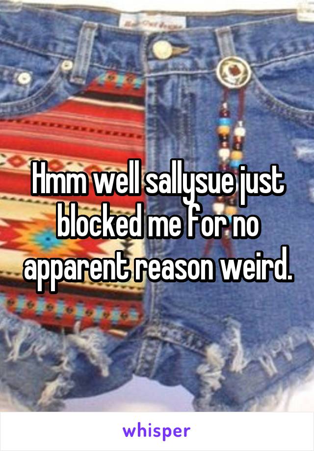 Hmm well sallysue just blocked me for no apparent reason weird.