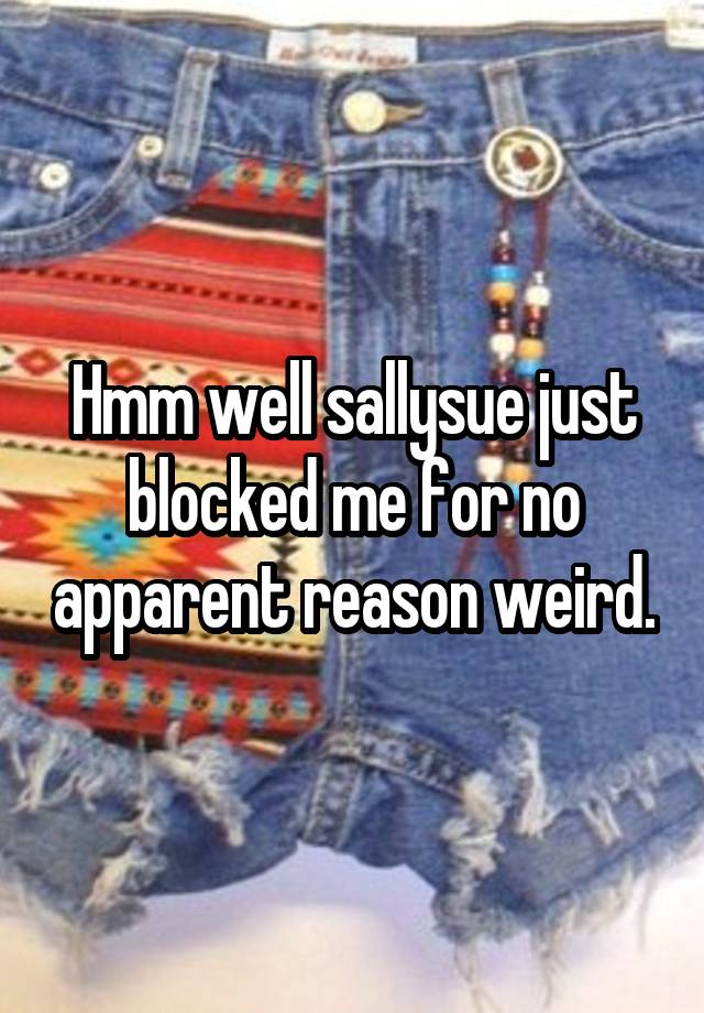 Hmm well sallysue just blocked me for no apparent reason weird.